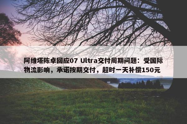 阿维塔陈卓回应07 Ultra交付周期问题：受国际物流影响，承诺按期交付，超时一天补偿150元