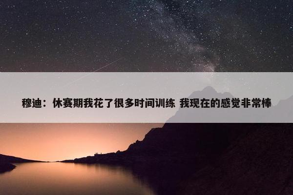 穆迪：休赛期我花了很多时间训练 我现在的感觉非常棒