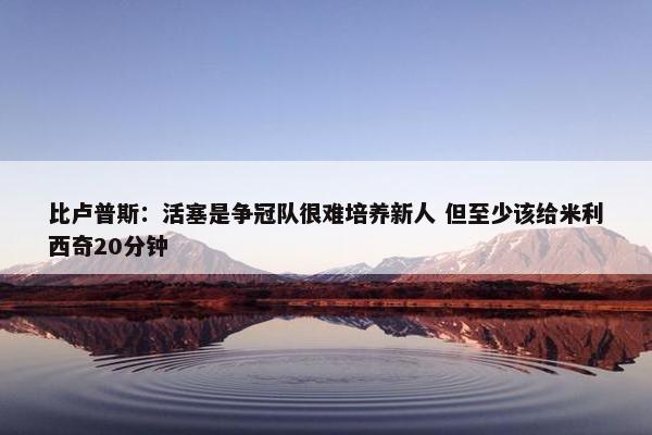 比卢普斯：活塞是争冠队很难培养新人 但至少该给米利西奇20分钟