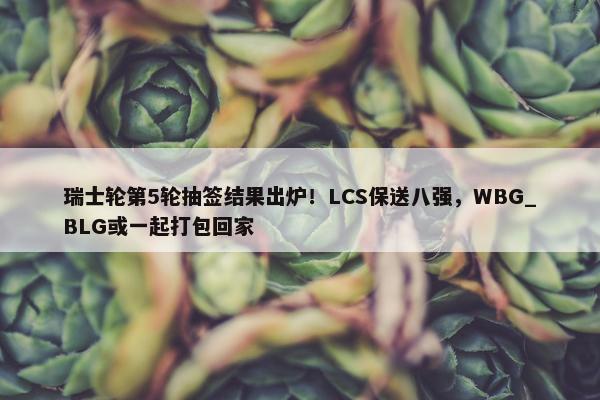 瑞士轮第5轮抽签结果出炉！LCS保送八强，WBG_BLG或一起打包回家