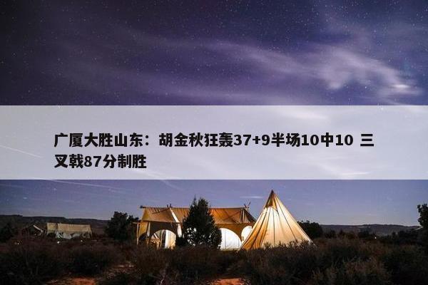 广厦大胜山东：胡金秋狂轰37+9半场10中10 三叉戟87分制胜