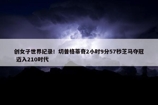 创女子世界纪录！切普格蒂奇2小时9分57秒芝马夺冠 迈入210时代