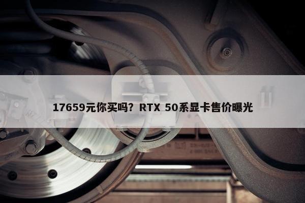 17659元你买吗？RTX 50系显卡售价曝光