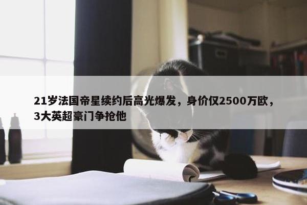 21岁法国帝星续约后高光爆发，身价仅2500万欧，3大英超豪门争抢他