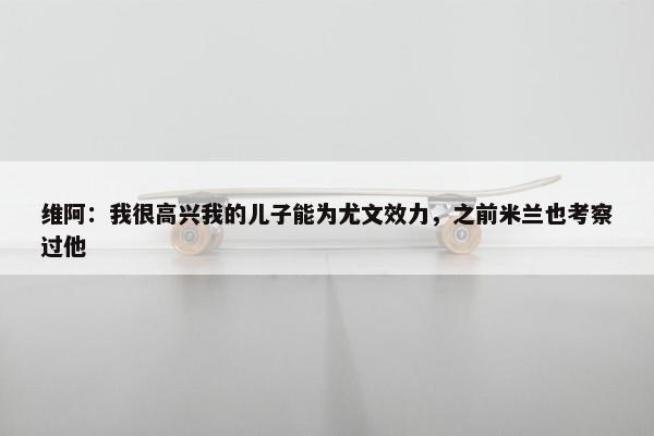 维阿：我很高兴我的儿子能为尤文效力，之前米兰也考察过他