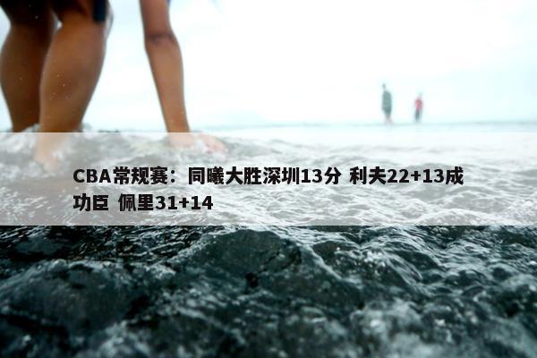 CBA常规赛：同曦大胜深圳13分 利夫22+13成功臣 佩里31+14