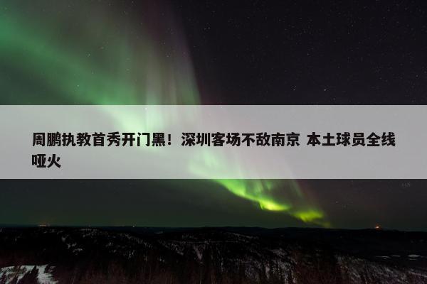 周鹏执教首秀开门黑！深圳客场不敌南京 本土球员全线哑火