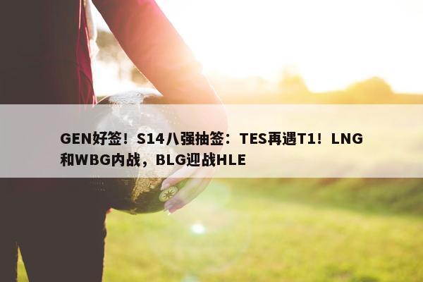 GEN好签！S14八强抽签：TES再遇T1！LNG和WBG内战，BLG迎战HLE