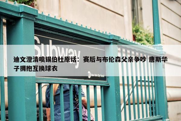 迪文澄清喷锡伯杜原话：赛后与布伦森父亲争吵 唐斯华子拥抱互换球衣