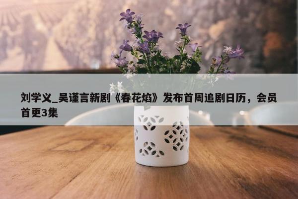 刘学义_吴谨言新剧《春花焰》发布首周追剧日历，会员首更3集