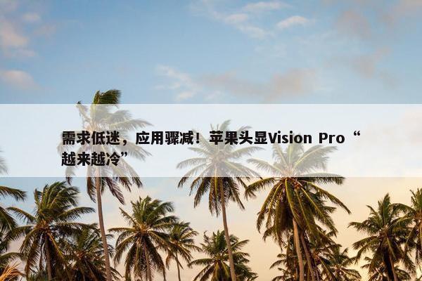 需求低迷，应用骤减！苹果头显Vision Pro“越来越冷”