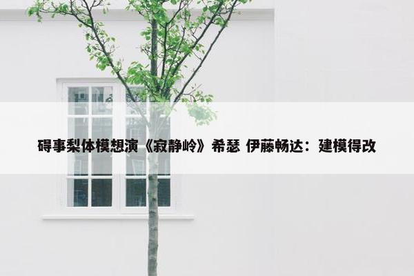 碍事梨体模想演《寂静岭》希瑟 伊藤畅达：建模得改