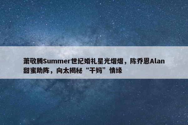 萧敬腾Summer世纪婚礼星光熠熠，陈乔恩Alan甜蜜助阵，向太揭秘“干妈”情缘