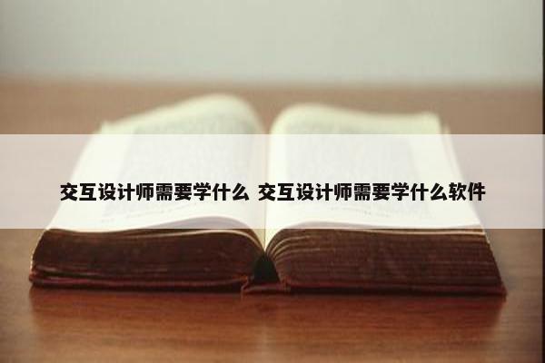 交互设计师需要学什么 交互设计师需要学什么软件