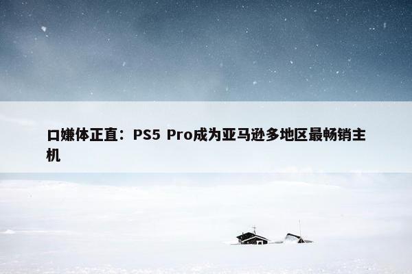 口嫌体正直：PS5 Pro成为亚马逊多地区最畅销主机