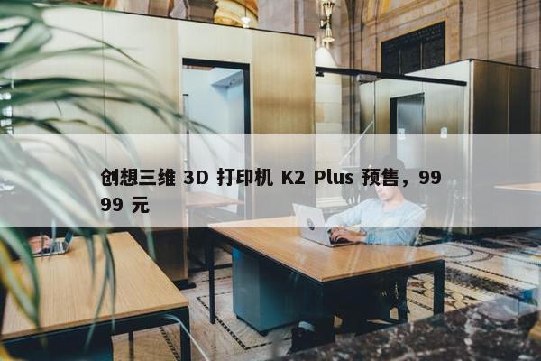 创想三维 3D 打印机 K2 Plus 预售，9999 元