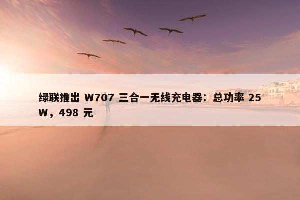 绿联推出 W707 三合一无线充电器：总功率 25W，498 元