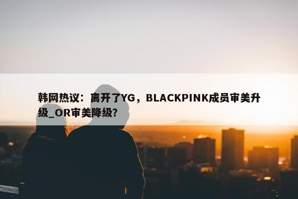 韩网热议：离开了YG，BLACKPINK成员审美升级_OR审美降级？