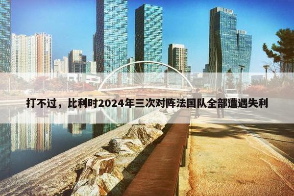 打不过，比利时2024年三次对阵法国队全部遭遇失利