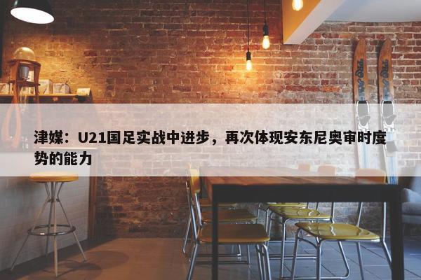 津媒：U21国足实战中进步，再次体现安东尼奥审时度势的能力