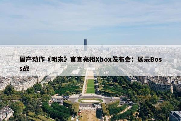 国产动作《明末》官宣亮相Xbox发布会：展示Boss战