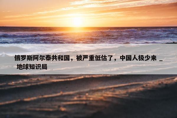 俄罗斯阿尔泰共和国，被严重低估了，中国人极少来 _ 地球知识局