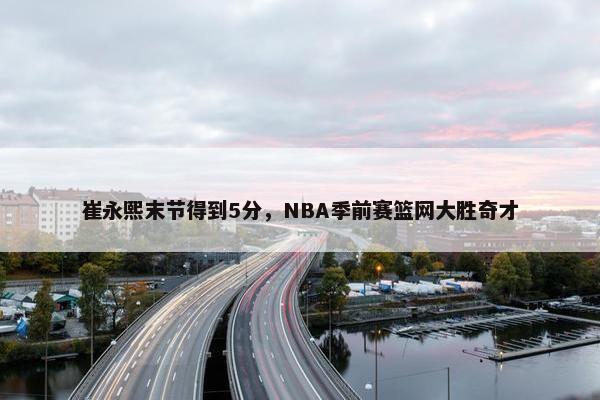 崔永熙末节得到5分，NBA季前赛篮网大胜奇才