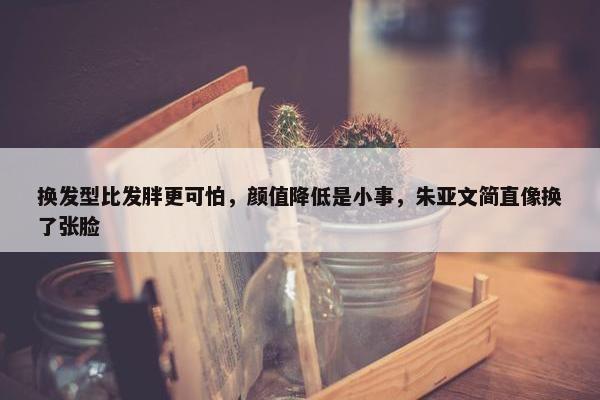 换发型比发胖更可怕，颜值降低是小事，朱亚文简直像换了张脸