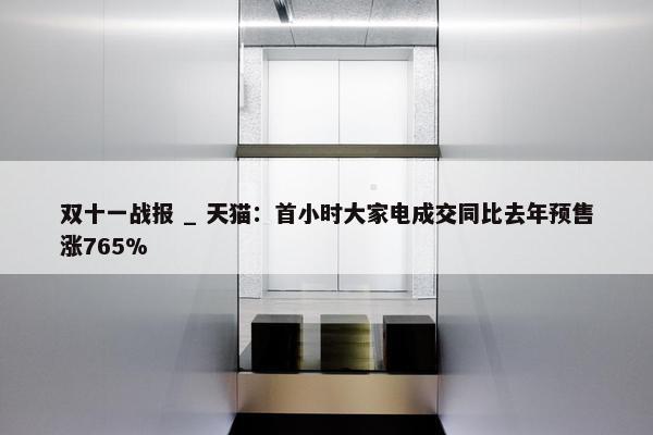 双十一战报 _ 天猫：首小时大家电成交同比去年预售涨765%