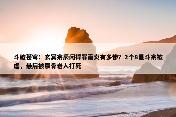 斗破苍穹：玄冥宗辰闲得罪萧炎有多惨？2个8星斗宗被虐，最后被慕骨老人打死