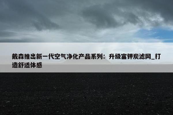 戴森推出新一代空气净化产品系列：升级富钾炭滤网_打造舒适体感