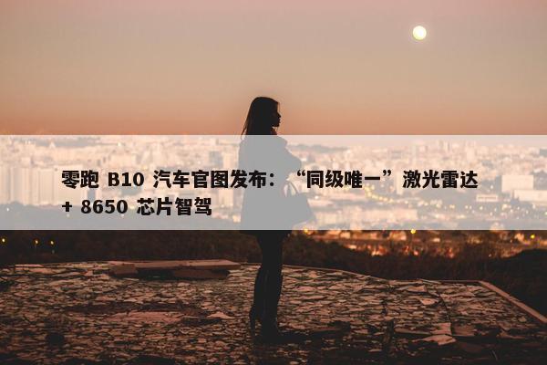 零跑 B10 汽车官图发布：“同级唯一”激光雷达 + 8650 芯片智驾