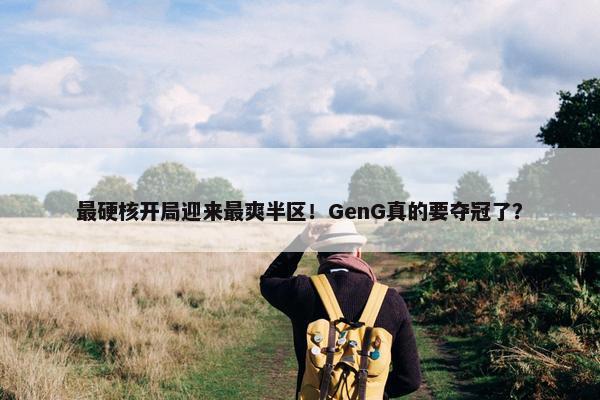 最硬核开局迎来最爽半区！GenG真的要夺冠了？