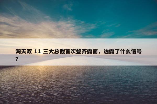 淘天双 11 三大总裁首次整齐露面，透露了什么信号？