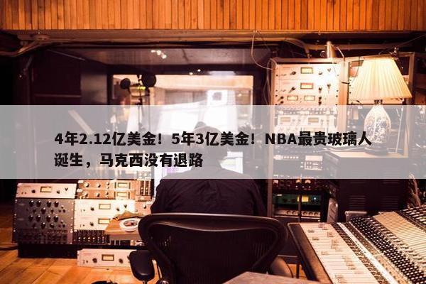 4年2.12亿美金！5年3亿美金！NBA最贵玻璃人诞生，马克西没有退路