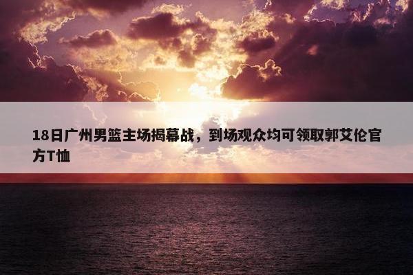 18日广州男篮主场揭幕战，到场观众均可领取郭艾伦官方T恤