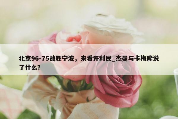 北京96-75战胜宁波，来看许利民_杰曼与卡梅隆说了什么？