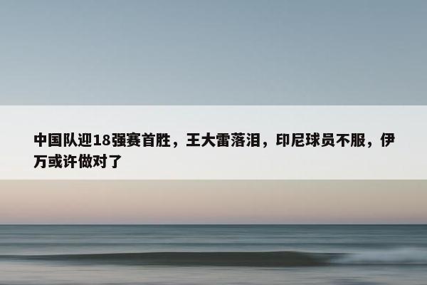 中国队迎18强赛首胜，王大雷落泪，印尼球员不服，伊万或许做对了