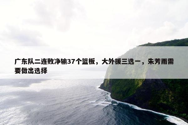 广东队二连败净输37个篮板，大外援三选一，朱芳雨需要做出选择