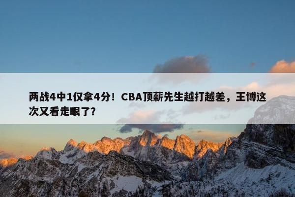 两战4中1仅拿4分！CBA顶薪先生越打越差，王博这次又看走眼了？