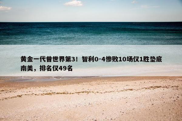 黄金一代曾世界第3！智利0-4惨败10场仅1胜垫底南美，排名仅49名