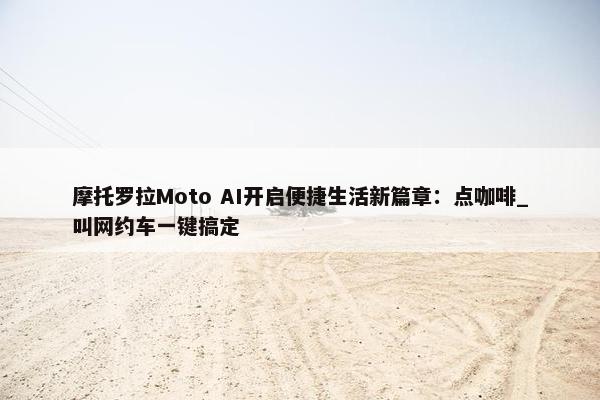 摩托罗拉Moto AI开启便捷生活新篇章：点咖啡_叫网约车一键搞定