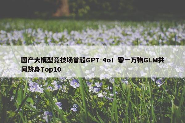 国产大模型竞技场首超GPT-4o！零一万物GLM共同跻身Top10