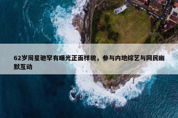 62岁周星驰罕有曝光正面样貌，参与内地综艺与网民幽默互动　