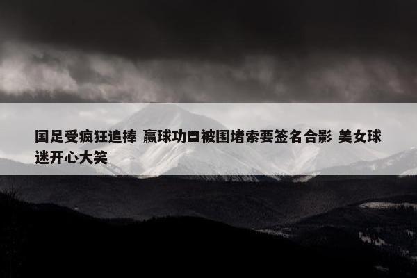 国足受疯狂追捧 赢球功臣被围堵索要签名合影 美女球迷开心大笑