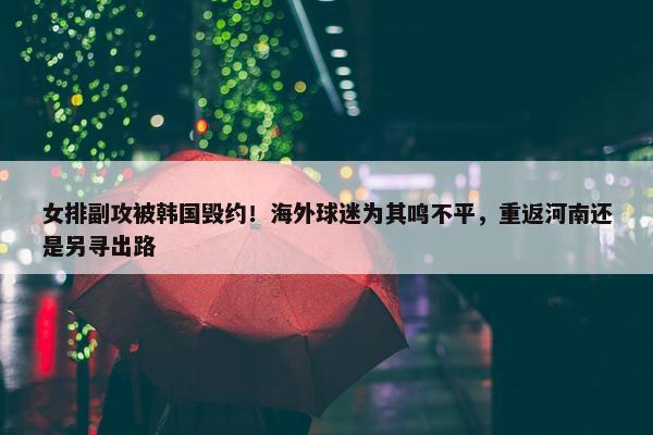 女排副攻被韩国毁约！海外球迷为其鸣不平，重返河南还是另寻出路