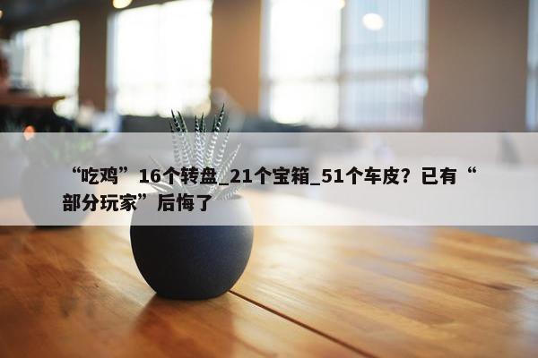 “吃鸡”16个转盘_21个宝箱_51个车皮？已有“部分玩家”后悔了