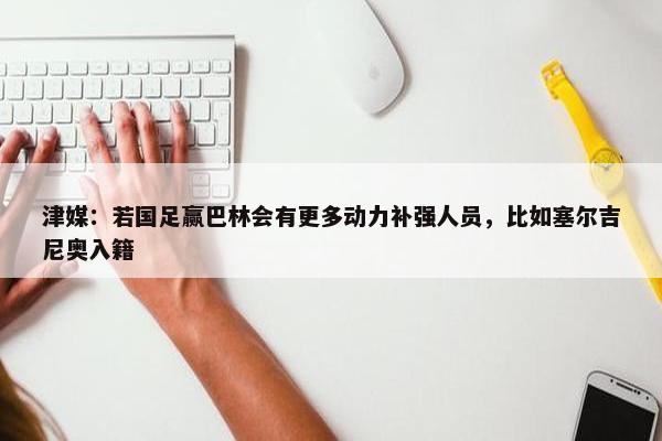 津媒：若国足赢巴林会有更多动力补强人员，比如塞尔吉尼奥入籍