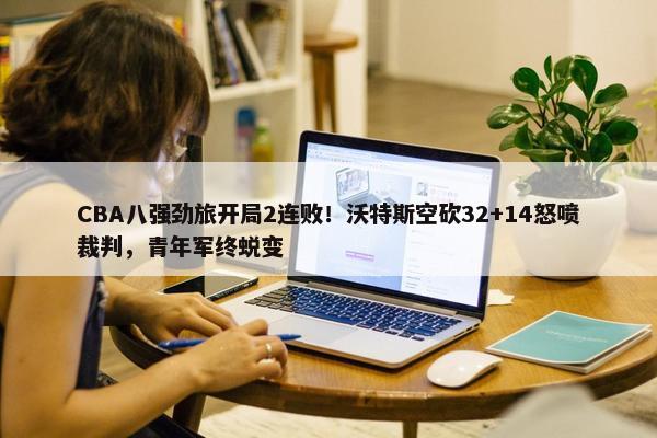 CBA八强劲旅开局2连败！沃特斯空砍32+14怒喷裁判，青年军终蜕变