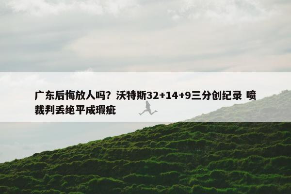 广东后悔放人吗？沃特斯32+14+9三分创纪录 喷裁判丢绝平成瑕疵